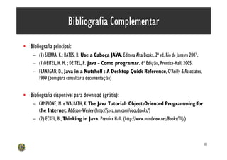 Bibliografia Complementar
• Bibliografia principal:
     – (1) SIERRA, K.; BATES, B. Use a Cabeça JAVA. Editora Alta Books, 2ª ed. Rio de Janeiro 2007.
     – (1)DEITEL, H. M. ; DEITEL, P. Java - Como programar. 6ª Edição, Prentice-Hall, 2005.
     – FLANAGAN, D., Java in a Nutshell : A Desktop Quick Reference, O'Reilly & Associates,
       1999 (bom para consultar a documentação)


• Bibliografia disponível para download (grátis):
     – CAMPIONE, M. e WALRATH, K. The Java Tutorial: Object-Oriented Programming for
       the Internet. Addison-Wesley (http://java.sun.com/docs/books/)
     – (2) ECKEL, B., Thinking in Java. Prentice Hall. (http://www.mindview.net/Books/TIJ/)



                                                                                                      81
 