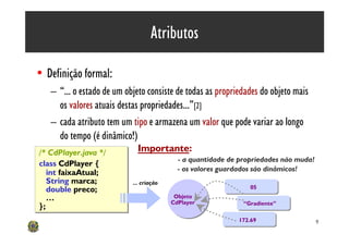 Atributos

• Definição formal:
   – “... o estado de um objeto consiste de todas as propriedades do objeto mais
     os valores atuais destas propriedades...”[2]
   – cada atributo tem um tipo e armazena um valor que pode variar ao longo
     do tempo (é dinâmico!)
/* CdPlayer.java */          Importante:
                                           - a quantidade de propriedades não muda!
class CdPlayer {
       CdPlayer {
                                           - os valores guardados são dinâmicos!
   int faixaAtual;
   String marca;           ... criação
   double preco;                                                05
   …                                      Objeto
                                         CdPlayer             “Gradiente”
};
                                                            172.69                    9
 