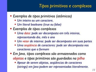 Tipos primitivos e complexos

Exemplos de tipos primitivos (atômicos)
  Um inteiro ou um caractere,
  Um literal booleano (true ou false)
Exemplos de tipos complexos
  Uma data: pode ser decomposta em três inteiros,
  representando dia, mês e ano
  Um vetor de inteiros: pode ser decomposto em suas partes
  Uma seqüência de caracteres: pode ser decomposta nos
  caracteres que a formam
Em Java, tipos complexos são armazenados como
objetos e tipos primitivos são guardados na pilha
  Apesar de serem objetos, seqüências de caracteres
  (strings) em Java podem ser representadas literalmente.
                                                             11
 