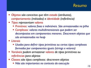 Resumo
Objetos são conceitos que têm estado (atributos),
comportamento (métodos) e identidade (referência)
Tipos representam valores
    Primitivos: valores fixos e indivisíveis. São armazenados na pilha
    Complexos: valores multidimensionais que podem ser
    decompostos em componentes menores. Descrevem objetos que
    são armazenados no heap
Literais
    Usados para definir tipos primitivos ou certos tipos complexos
    formados por componentes iguais (strings e vetores)
Variáveis podem armazenar valores de tipos primitivos ou
referências para objetos
Classes são tipos complexos: descrevem objetos
    Não são importantes no contexto da execução
                                                                   16
 