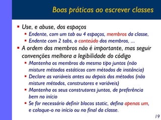 Boas práticas ao escrever classes

Use, e abuse, dos espaços
  Endente, com um tab ou 4 espaços, membros da classe,
  Endente com 2 tabs, o conteúdo dos membros, ...
A ordem dos membros não é importante, mas seguir
convenções melhora a legibilidade do código
  Mantenha os membros do mesmo tipo juntos (não
  misture métodos estáticos com métodos de instância)
  Declare as variáveis antes ou depois dos métodos (não
  misture métodos, construtores e variáveis)
  Mantenha os seus construtores juntos, de preferência
  bem no início
  Se for necessário definir blocos static, defina apenas um,
  e coloque-o no início ou no final da classe.
                                                               19
 