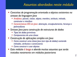 Assuntos abordados neste módulo
Conceitos de programação orientada a objetos existentes na
sintaxe da linguagem Java
   Artefatos: pacote, classe, objeto, membro, atributo, método,
   construtor e interface
   Características OO em Java: abstração, encapsulamento, herança e
   polimorfismo
Sintaxe Java para construção de estruturas de dados
   Tipos de dados primitivos
   Componentes de uma classe
Construção de aplicações simples em Java
   Como construir uma classe Java (um tipo de dados) contendo
   métodos, atributos e construtores
   Como construir e usar objetos
Este módulo é longo e aborda muitos assuntos que serão
tratados novamente em módulos posteriores
                                                                      2
 