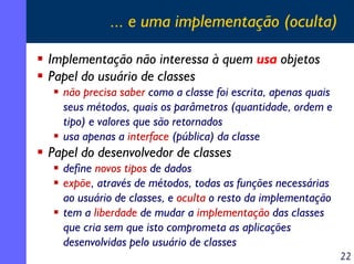 ... e uma implementação (oculta)

Implementação não interessa à quem usa objetos
Papel do usuário de classes
  não precisa saber como a classe foi escrita, apenas quais
  seus métodos, quais os parâmetros (quantidade, ordem e
  tipo) e valores que são retornados
  usa apenas a interface (pública) da classe
Papel do desenvolvedor de classes
  define novos tipos de dados
  expõe, através de métodos, todas as funções necessárias
  ao usuário de classes, e oculta o resto da implementação
  tem a liberdade de mudar a implementação das classes
  que cria sem que isto comprometa as aplicações
  desenvolvidas pelo usuário de classes
                                                              22
 