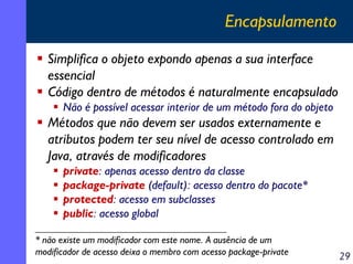 Encapsulamento

   Simplifica o objeto expondo apenas a sua interface
   essencial
   Código dentro de métodos é naturalmente encapsulado
      Não é possível acessar interior de um método fora do objeto
   Métodos que não devem ser usados externamente e
   atributos podem ter seu nível de acesso controlado em
   Java, através de modificadores
      private: apenas acesso dentro da classe
      package-private (default): acesso dentro do pacote*
      protected: acesso em subclasses
      public: acesso global

* não existe um modificador com este nome. A ausência de um
modificador de acesso deixa o membro com acesso package-private     29
 