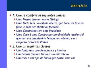 Exercício

1. Crie, e compile as seguintes classes
  Uma Pessoa tem um nome (String)
  Uma Porta tem um estado aberto, que pode ser true ou
  false, e pode ser aberta ou fechada
  Uma Construcao tem uma finalidade
  Uma Casa é uma Construcao com finalidade residencial
  que tem um proprietário Pessoa, um número e um
  conjunto (vetor) de Portas
2. Crie as seguintes classes
  Um Ponto tem coordenadas x e y inteiras
  Um Circulo tem um Ponto e um raio inteiro
  Um Pixel é um tipo de Ponto que possui uma cor

                                                         31
 