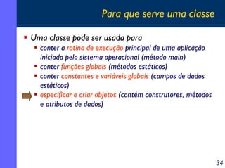 Para que serve uma classe

Uma classe pode ser usada para
  conter a rotina de execução principal de uma aplicação
  iniciada pelo sistema operacional (método main)
  conter funções globais (métodos estáticos)
  conter constantes e variáveis globais (campos de dados
  estáticos)
  especificar e criar objetos (contém construtores, métodos
  e atributos de dados)




                                                              34
 