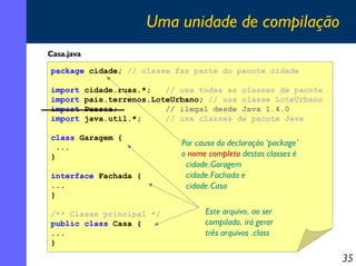 Uma unidade de compilação
Casa.java

package cidade; // classe faz parte do pacote cidade

import      cidade.ruas.*;   // usa todas as classes de pacote
import      pais.terrenos.LoteUrbano; // usa classe LoteUrbano
import      Pessoa;          // ilegal desde Java 1.4.0
import      java.util.*;     // usa classes de pacote Java

class Garagem {
 ...                            Por causa da declaração ‘package’
}                               o nome completo destas classes é
                                 cidade.Garagem
interface Fachada {              cidade.Fachada e
...                              cidade.Casa
}

/** Classe principal */               Este arquivo, ao ser
public class Casa {                   compilado, irá gerar
...                                   três arquivos .class
}

                                                                    35
 