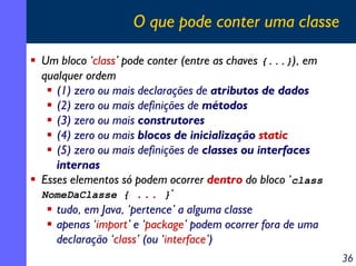 O que pode conter uma classe

Um bloco ‘class’ pode conter (entre as chaves {...}), em
qualquer ordem
   (1) zero ou mais declarações de atributos de dados
   (2) zero ou mais definições de métodos
   (3) zero ou mais construtores
   (4) zero ou mais blocos de inicialização static
   (5) zero ou mais definições de classes ou interfaces
   internas
Esses elementos só podem ocorrer dentro do bloco ‘class
NomeDaClasse { ... }’
   tudo, em Java, ‘pertence’ a alguma classe
   apenas ‘import’ e ‘package’ podem ocorrer fora de uma
   declaração ‘class’ (ou ‘interface’)
                                                           36
 