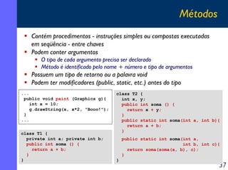 Métodos
   Contém procedimentos - instruções simples ou compostas executadas
   em seqüência - entre chaves
   Podem conter argumentos
       O tipo de cada argumento precisa ser declarado
       Método é identificado pelo nome + número e tipo de argumentos
   Possuem um tipo de retorno ou a palavra void
   Podem ter modificadores (public, static, etc.) antes do tipo
...                                  class T2 {
 public void paint (Graphics g){       int x, y;
   int x = 10;                         public int soma () {
   g.drawString(x, x*2, "Booo!");        return x + y;
 }                                     }
...                                    public static int soma(int a, int b){
                                         return a + b;
                                       }
class T1 {
  private int a; private int b;          public static int soma(int a,
  public int soma () {                                          int b, int c){
    return a + b;                          return soma(soma(a, b), c);
  }                                      }
}                                    }
                                                                             37
 