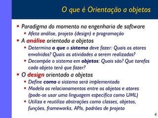 O que é Orientação a objetos

Paradigma do momento na engenharia de software
  Afeta análise, projeto (design) e programação
A análise orientada a objetos
  Determina o que o sistema deve fazer: Quais os atores
  envolvidos? Quais as atividades a serem realizadas?
  Decompõe o sistema em objetos: Quais são? Que tarefas
  cada objeto terá que fazer?
O design orientado a objetos
  Define como o sistema será implementado
  Modela os relacionamentos entre os objetos e atores
  (pode-se usar uma linguagem específica como UML)
  Utiliza e reutiliza abstrações como classes, objetos,
  funções, frameworks, APIs, padrões de projeto
                                                          4
 