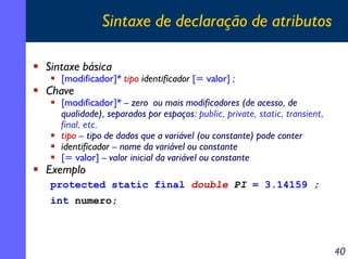 Sintaxe de declaração de atributos

Sintaxe básica
   [modificador]* tipo identificador [= valor] ;
Chave
   [modificador]* – zero ou mais modificadores (de acesso, de
   qualidade), separados por espaços: public, private, static, transient,
   final, etc.
   tipo – tipo de dados que a variável (ou constante) pode conter
   identificador – nome da variável ou constante
   [= valor] – valor inicial da variável ou constante
Exemplo
protected static final double PI = 3.14159 ;
int numero;




                                                                            40
 