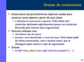 Sintaxe de construtores

Construtores são procedimentos especiais usados para
construir novos objetos a partir de uma classe
   A definição de construtores é opcional: Toda classe sem
   construtor declarado explicitamente possui um construtor
   fornecido pelo sistema (sem argumentos)
Parecem métodos mas
   não definem tipo de retorno
   possuem, como identificador, o nome da classe: Uma classe pode
   ter vários construtores, com o mesmo nome, que se
   distinguem pelo número e tipo de argumentos
Sintaxe
   [mod]* nome_classe ( [tipo arg]* ) [throws exceção*] { ... }


                                                                    42
 