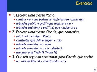 Exercício

1. Escreva uma classe Ponto
  contém x e y que podem ser definidos em construtor
  métodos getX() e getY() que retornam x e y
  métodos setX(int) e setY(int) que mudam x e y
2. Escreva uma classe Circulo, que contenha
  raio inteiro e origem Ponto
  construtor que define origem e raio
  método que retorna a área
  método que retorna a circunferência
  use java.lang.Math.PI (Math.PI)
3. Crie um segundo construtor para Circulo que aceite
  um raio do tipo int e coordenadas x e y

                                                          47
 