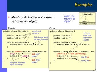 Exemplos
                                                                                   :Circulo
                                                                   main() não
        Membros de instância só existem                            faz parte do
                                                                                  +x: 0
                                                                                  +y: 0
        se houver um objeto                                        objeto!        +raio: 0
                                                                                  area():double

     Errado!                                          Certo!
public class Circulo {       membros de               public class Circulo {
                             instância                                              tem que
    public int raio;                                      public int raio;          criar pelo
    public int x, y;           Pode. Porque area()        public int x, y;          menos um
                               faz parte do objeto!                                 objeto!
    public double area() {                                public double area() {
       return Math.PI * raio * raio;                         return Math.PI * raio * raio;
    }                                                     }

    public static void main(String[] a){                  public static void main(String[] a){
       raio = 3;          qual raio?                         Circulo c = new Circulo();
       double z = area(); existe?                            c.raio = 3;
                                                                                  raio de c
    }                                                        double z = c.area();
}                            qual area?                   }                       area() de c
      Não pode. Não existe   existe?                  }
      objeto em main()!


                                                                                                 57
 