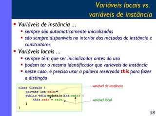 Variáveis locais vs.
                                       variáveis de instância
Variáveis de instância ...
   sempre são automaticamente inicializadas
   são sempre disponíveis no interior dos métodos de instância e
   construtores
Variáveis locais ...
   sempre têm que ser inicializadas antes do uso
   podem ter o mesmo identificador que variáveis de instância
   neste caso, é preciso usar a palavra reservada this para fazer
   a distinção
class Circulo {                         variável de instância
    private int raio;
    public void mudaRaio(int raio) {
        this.raio = raio;               variável local
    }
}
                                                                58
 