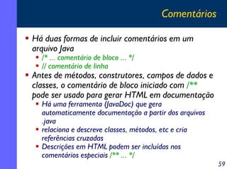 Comentários

Há duas formas de incluir comentários em um
arquivo Java
  /* ... comentário de bloco ... */
  // comentário de linha
Antes de métodos, construtores, campos de dados e
classes, o comentário de bloco iniciado com /**
pode ser usado para gerar HTML em documentação
  Há uma ferramenta (JavaDoc) que gera
  automaticamente documentação a partir dos arquivos
  .java
  relaciona e descreve classes, métodos, etc e cria
  referências cruzadas
  Descrições em HTML podem ser incluídas nos
  comentários especiais /** ... */
                                                       59
 