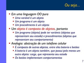 Ou seja...

Em uma linguagem OO pura
  Uma variável é um objeto
  Um programa é um objeto
  Um procedimento é um objeto
Um objeto é composto de objetos, portanto
  Um programa (objeto) pode ter variáveis (objetos que
  representam seu estado) e procedimentos (objetos que
  representam seu comportamento)
Analogia: abstração de um telefone celular
  É composto de outros objetos, entre eles bateria e botões
  A bateria é um objeto também, que possui pelo menos um
  outro objeto: carga, que representa seu estado
  Os botões implementam comportamentos
                                                              7
 