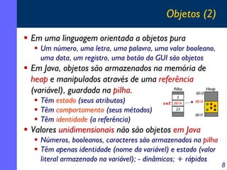 Objetos (2)

Em uma linguagem orientada a objetos pura
  Um número, uma letra, uma palavra, uma valor booleano,
  uma data, um registro, uma botão da GUI são objetos
Em Java, objetos são armazenados na memória de
heap e manipulados através de uma referência
(variável), guardada na pilha.         Pilha
                                             0010
                                                  Heap
                                             5
  Têm estado (seus atributos)           ref 001A   001A

  Têm comportamento (seus métodos)           23
                                                   001F
  Têm identidade (a referência)
Valores unidimensionais não são objetos em Java
  Números, booleanos, caracteres são armazenados na pilha
  Têm apenas identidade (nome da variável) e estado (valor
  literal armazenado na variável); - dinâmicos; + rápidos
                                                             8
 