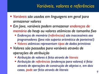 Variáveis, valores e referências

Variáveis são usadas em linguagens em geral para
armazenar valores
Em Java, variáveis podem armazenar endereços de
memória do heap ou valores atômicos de tamanho fixo
  Endereços de memória (referências) são inaccessíveis aos
  programadores (Java não suporta aritmética de ponteiros!)
  Valores atômicos representam tipos de dados primitivos
Valores são passados para variáveis através de
operações de atribuição
  Atribuição de valores é feita através de literais
  Atribuição de referências (endereços para valores) é feita
  através de operações de construção de objetos e, em dois
  casos, pode ser feita através de literais
                                                               9
 