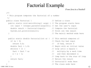 UMBC CMSC 331 Java 12
Factorial Example
/**
* This program computes the factorial of a number
*/
public class Factorial { // Define a class
public static void main(String[] args) { // The program starts here
int input = Integer.parseInt(args[0]); // Get the user's input
double result = factorial(input); // Compute the factorial
System.out.println(result); // Print out the result
} // The main() method ends here
public static double factorial(int x) { // This method computes x!
if (x < 0) // Check for bad input
return 0.0; // if bad, return 0
double fact = 1.0; // Begin with an initial value
while(x > 1) { // Loop until x equals 1
fact = fact * x; // multiply by x each time
x = x - 1; // and then decrement x
} // Jump back to the star of loop
return fact; // Return the result
} // factorial() ends here
} // The class ends here
From Java in a Nutshell
 
