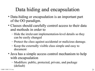UMBC CMSC 331 Java 21
Data hiding and encapsulation
• Data-hiding or encapsulation is an important part
of the OO paradigm.
• Classes should carefully control access to their data
and methods in order to
– Hide the irrelevant implementation-level details so they
can be easily changed
– Protect the class against accidental or malicious damage.
– Keep the externally visible class simple and easy to
document
• Java has a simple access control mechanism to help
with encapsulation
– Modifiers: public, protected, private, and package
(default)
 