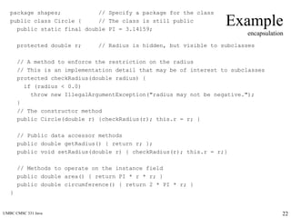 UMBC CMSC 331 Java 22
Example
encapsulation
package shapes; // Specify a package for the class
public class Circle { // The class is still public
public static final double PI = 3.14159;
protected double r; // Radius is hidden, but visible to subclasses
// A method to enforce the restriction on the radius
// This is an implementation detail that may be of interest to subclasses
protected checkRadius(double radius) {
if (radius < 0.0)
throw new IllegalArgumentException("radius may not be negative.");
}
// The constructor method
public Circle(double r) {checkRadius(r); this.r = r; }
// Public data accessor methods
public double getRadius() { return r; };
public void setRadius(double r) { checkRadius(r); this.r = r;}
// Methods to operate on the instance field
public double area() { return PI * r * r; }
public double circumference() { return 2 * PI * r; }
}
 