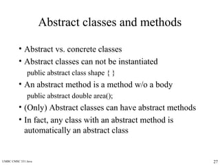UMBC CMSC 331 Java 27
Abstract classes and methods
• Abstract vs. concrete classes
• Abstract classes can not be instantiated
public abstract class shape { }
• An abstract method is a method w/o a body
public abstract double area();
• (Only) Abstract classes can have abstract methods
• In fact, any class with an abstract method is
automatically an abstract class
 