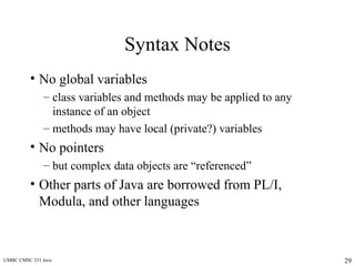 UMBC CMSC 331 Java 29
Syntax Notes
• No global variables
– class variables and methods may be applied to any
instance of an object
– methods may have local (private?) variables
• No pointers
– but complex data objects are “referenced”
• Other parts of Java are borrowed from PL/I,
Modula, and other languages
 
