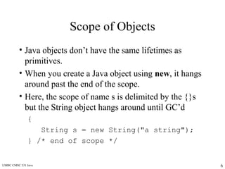 UMBC CMSC 331 Java 6
Scope of Objects
• Java objects don’t have the same lifetimes as
primitives.
• When you create a Java object using new, it hangs
around past the end of the scope.
• Here, the scope of name s is delimited by the {}s
but the String object hangs around until GC’d
{
String s = new String("a string");
} /* end of scope */
 