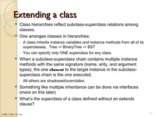UMBC CMSC 331 Java
Extending a classExtending a class
 Class hierarchies reflect subclass-superclass relations among
classes.
 One arranges classes in hierarchies:
◦ A class inherits instance variables and instance methods from all of its
superclasses. Tree -> BinaryTree -> BST
◦ You can specify only ONE superclass for any class.
 When a subclass-superclass chain contains multiple instance
methods with the same signature (name, arity, and argument
types), the one closest to the target instance in the subclass-
superclass chain is the one executed.
◦ All others are shadowed/overridden.
 Something like multiple inheritance can be done via interfaces
(more on this later)
 What’s the superclass of a class defined without an extends
clause?
17
 
