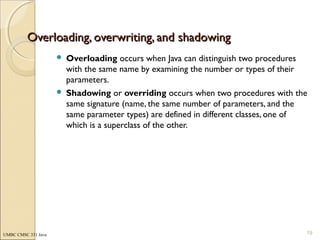 UMBC CMSC 331 Java
Overloading, overwriting, and shadowingOverloading, overwriting, and shadowing
 Overloading occurs when Java can distinguish two procedures
with the same name by examining the number or types of their
parameters.
 Shadowing or overriding occurs when two procedures with the
same signature (name, the same number of parameters, and the
same parameter types) are defined in different classes, one of
which is a superclass of the other.
19
 