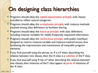 UMBC CMSC 331 Java
On designing class hierarchiesOn designing class hierarchies
 Programs should obey the explicit-representation principle, with classes
included to reflect natural categories.
 Programs should obey the no-duplication principle, with instance methods
situated among class definitions to facilitate sharing.
 Programs should obey the look-it-up principle, with class definitions
including instance variables for stable, frequently requested information.
 Programs should obey the need-to-know principle, with public interfaces
designed to restrict instance-variable and instance-method access, thus
facilitating the improvement and maintenance of nonpublic program
elements.
 If you find yourself using the phrase an X is aY when describing the
relation between two classes, then the X class is a subclass of theY class.
 If you find yourself using X has aY when describing the relation between
two classes, then instances of theY class appear as parts of instances of
the X class.
20
 