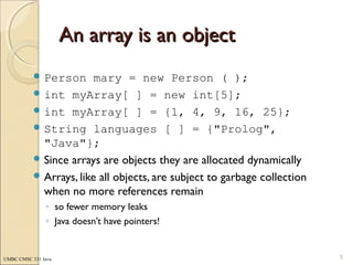 UMBC CMSC 331 Java
An array is an objectAn array is an object
 Person mary = new Person ( );
 int myArray[ ] = new int[5];
 int myArray[ ] = {1, 4, 9, 16, 25};
 String languages [ ] = {"Prolog",
"Java"};
 Since arrays are objects they are allocated dynamically
 Arrays, like all objects, are subject to garbage collection
when no more references remain
◦ so fewer memory leaks
◦ Java doesn’t have pointers!
5
 