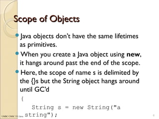 UMBC CMSC 331 Java
Scope of ObjectsScope of Objects
Java objects don’t have the same lifetimes
as primitives.
When you create a Java object using new,
it hangs around past the end of the scope.
Here, the scope of name s is delimited by
the {}s but the String object hangs around
until GC’d
{
String s = new String("a
string"); 6
 