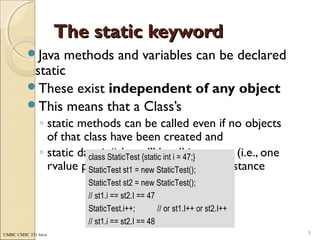 UMBC CMSC 331 Java
The static keywordThe static keyword
Java methods and variables can be declared
static
These exist independent of any object
This means that a Class’s
◦ static methods can be called even if no objects
of that class have been created and
◦ static data is “shared” by all instances (i.e., one
rvalue per class instead of one per instance
8
class StaticTest {static int i = 47;}
StaticTest st1 = new StaticTest();
StaticTest st2 = new StaticTest();
// st1.i == st2.I == 47
StaticTest.i++; // or st1.I++ or st2.I++
// st1.i == st2.I == 48
 