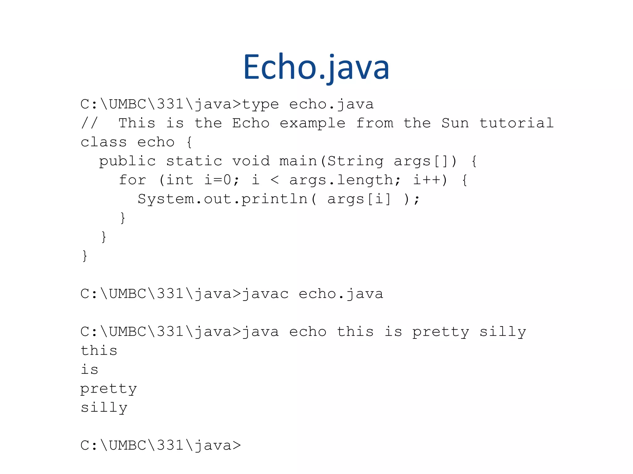 Echo.java C:UMBC331java>type echo.java // This is the Echo example from the Sun tutorial class echo { public static void main(String args[]) { for (int i=0; i < args.length; i++) { System.out.println( args[i] ); } } } C:UMBC331java>javac echo.java C:UMBC331java>java echo this is pretty silly this is pretty silly C:UMBC331java> 