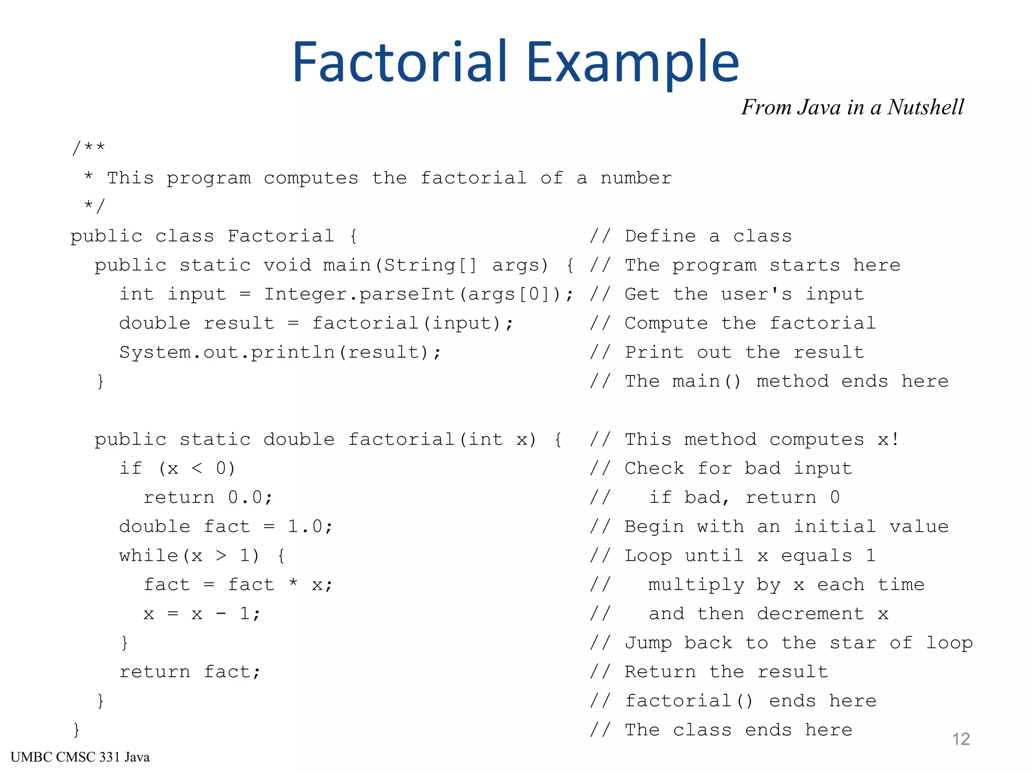 UMBC CMSC 331 Java Factorial Example /** * This program computes the factorial of a number */ public class Factorial { // Define a class public static void main(String[] args) { // The program starts here int input = Integer.parseInt(args[0]); // Get the user's input double result = factorial(input); // Compute the factorial System.out.println(result); // Print out the result } // The main() method ends here public static double factorial(int x) { // This method computes x! if (x < 0) // Check for bad input return 0.0; // if bad, return 0 double fact = 1.0; // Begin with an initial value while(x > 1) { // Loop until x equals 1 fact = fact * x; // multiply by x each time x = x - 1; // and then decrement x } // Jump back to the star of loop return fact; // Return the result } // factorial() ends here } // The class ends here 12 From Java in a Nutshell 