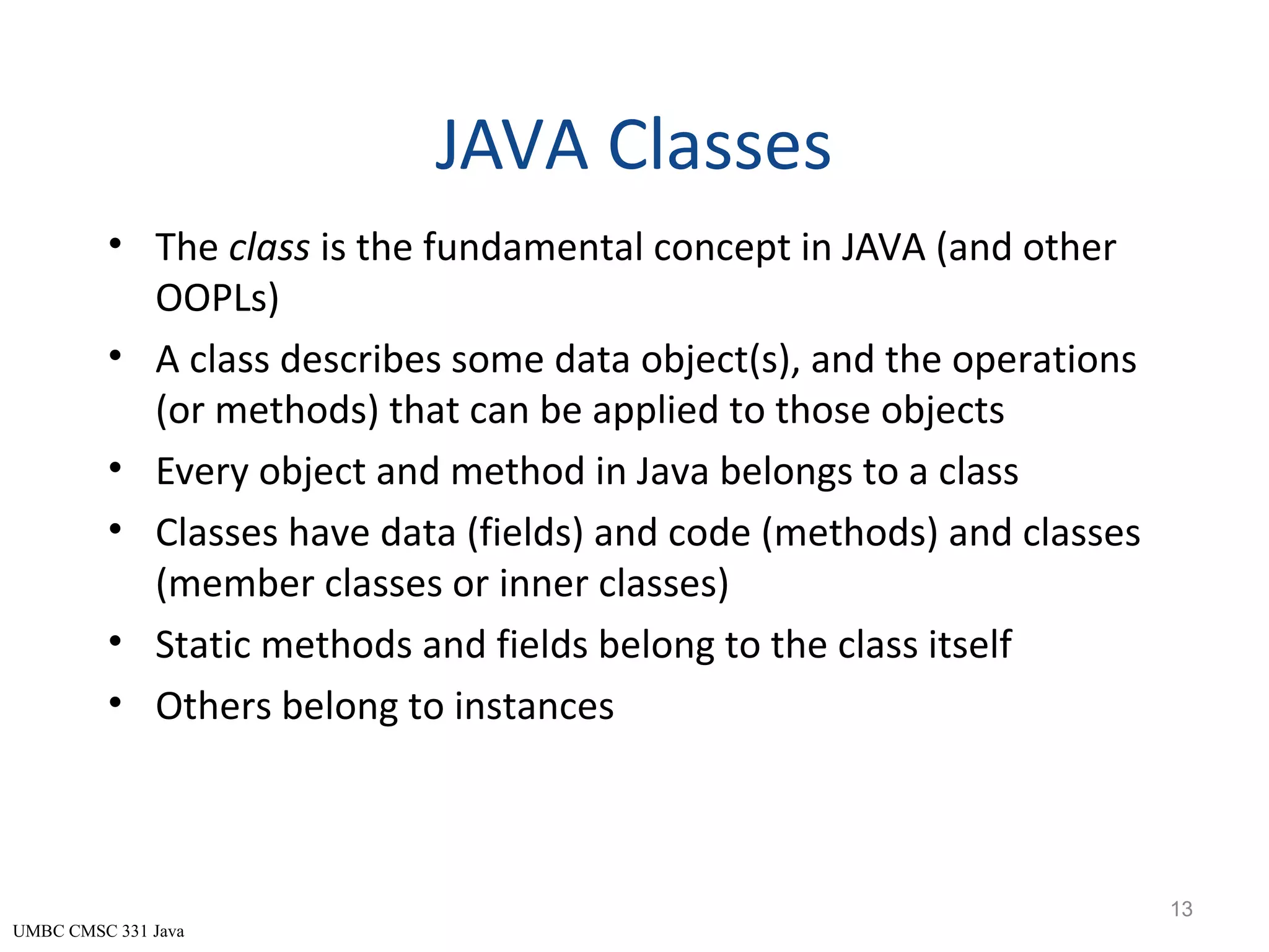 UMBC CMSC 331 Java JAVA Classes • The class is the fundamental concept in JAVA (and other OOPLs) • A class describes some data object(s), and the operations (or methods) that can be applied to those objects • Every object and method in Java belongs to a class • Classes have data (fields) and code (methods) and classes (member classes or inner classes) • Static methods and fields belong to the class itself • Others belong to instances 13 