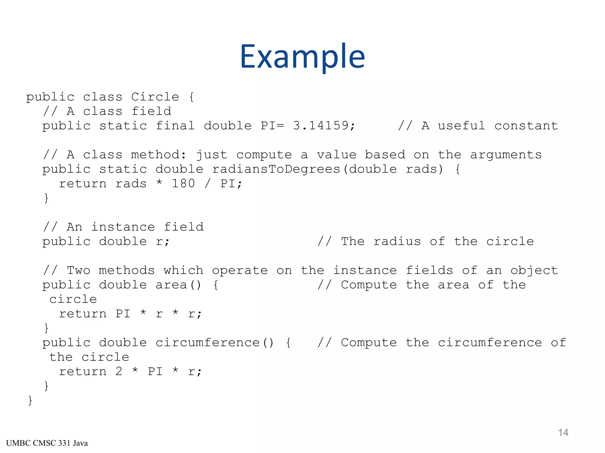 UMBC CMSC 331 Java Example public class Circle { // A class field public static final double PI= 3.14159; // A useful constant // A class method: just compute a value based on the arguments public static double radiansToDegrees(double rads) { return rads * 180 / PI; } // An instance field public double r; // The radius of the circle // Two methods which operate on the instance fields of an object public double area() { // Compute the area of the circle return PI * r * r; } public double circumference() { // Compute the circumference of the circle return 2 * PI * r; } } 14 
