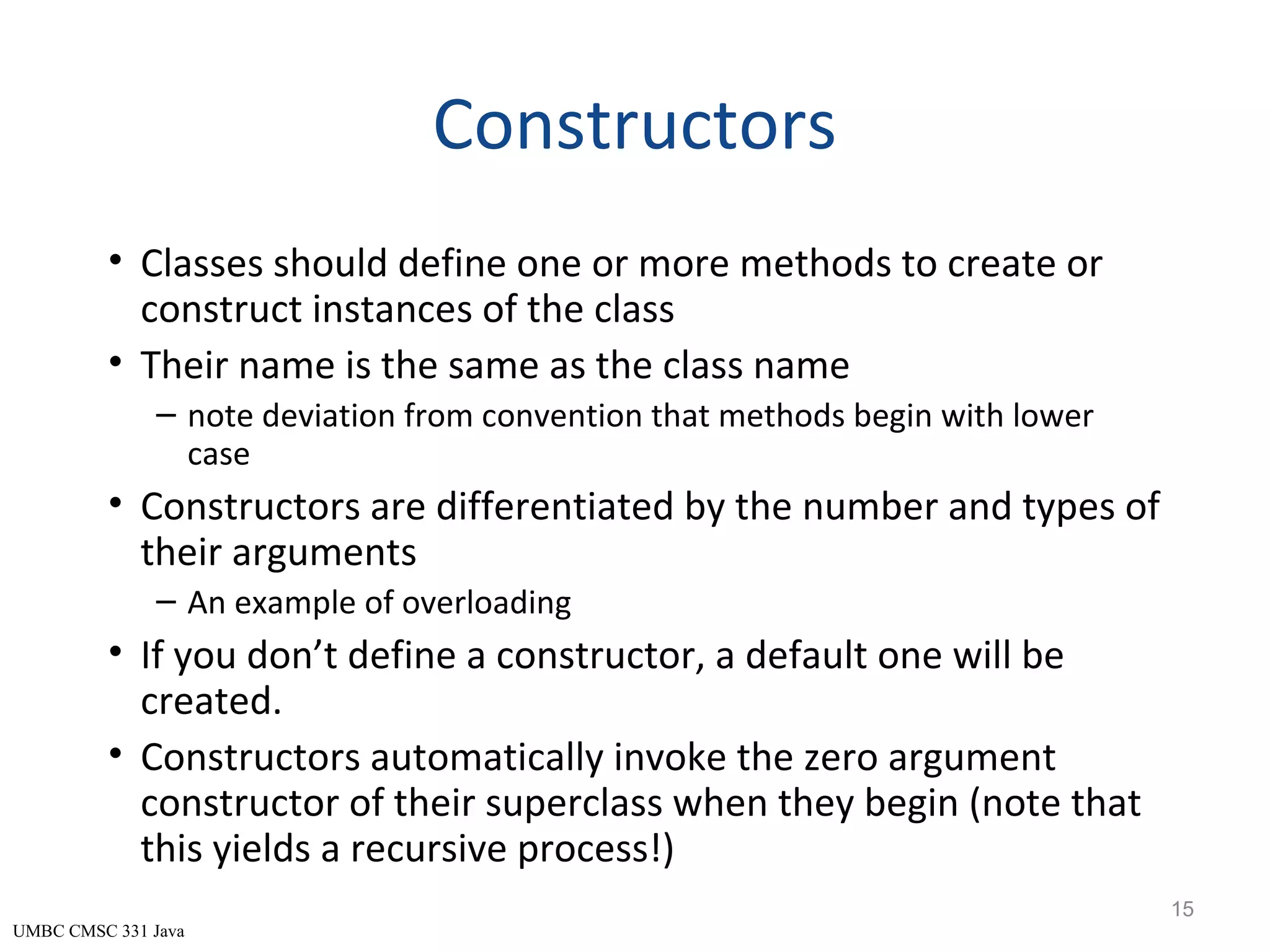 UMBC CMSC 331 Java Constructors • Classes should define one or more methods to create or construct instances of the class • Their name is the same as the class name – note deviation from convention that methods begin with lower case • Constructors are differentiated by the number and types of their arguments – An example of overloading • If you don’t define a constructor, a default one will be created. • Constructors automatically invoke the zero argument constructor of their superclass when they begin (note that this yields a recursive process!) 15 