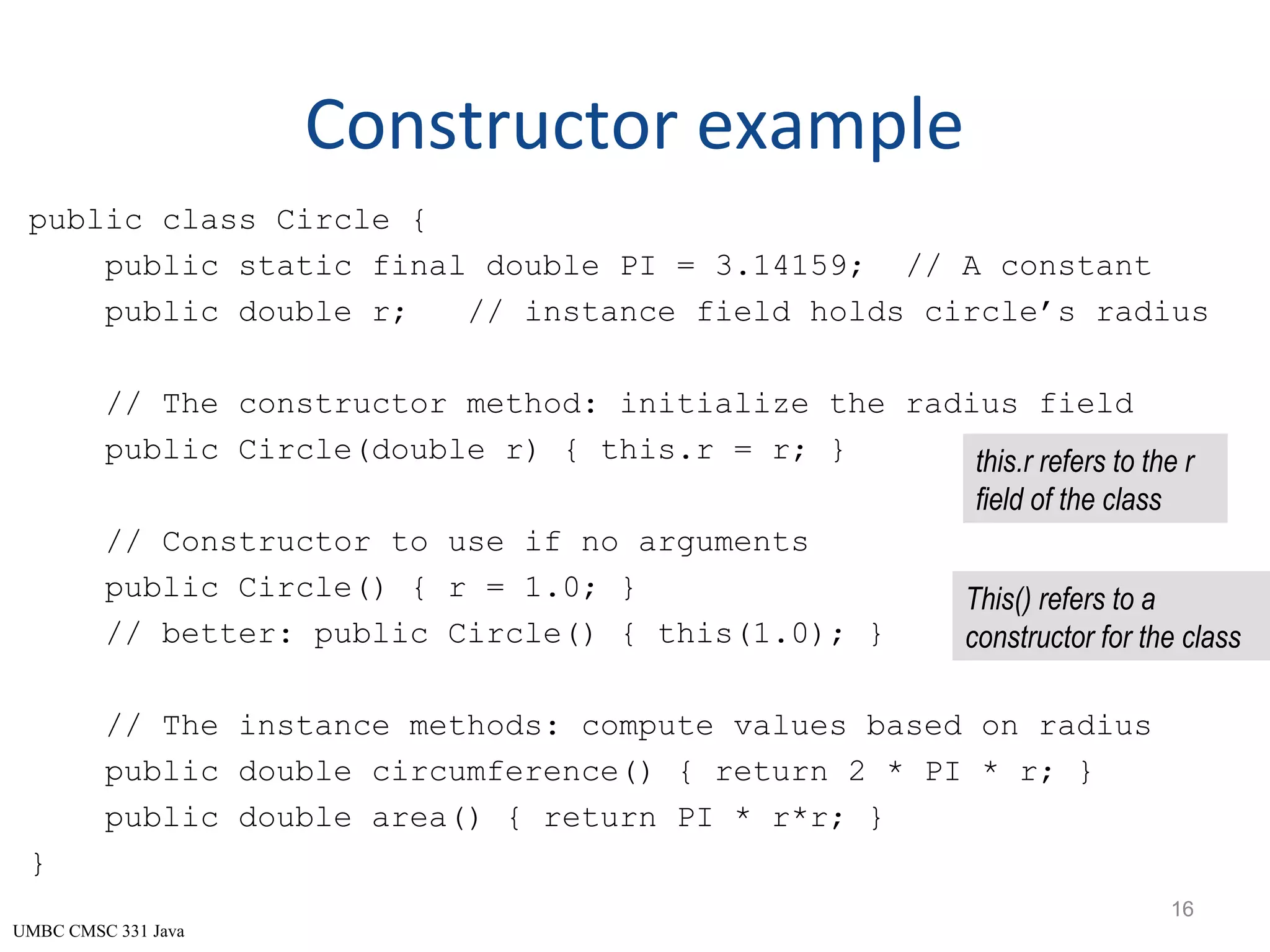 UMBC CMSC 331 Java Constructor example public class Circle { public static final double PI = 3.14159; // A constant public double r; // instance field holds circle’s radius // The constructor method: initialize the radius field public Circle(double r) { this.r = r; } // Constructor to use if no arguments public Circle() { r = 1.0; } // better: public Circle() { this(1.0); } // The instance methods: compute values based on radius public double circumference() { return 2 * PI * r; } public double area() { return PI * r*r; } } 16 this.r refers to the r field of the class This() refers to a constructor for the class 