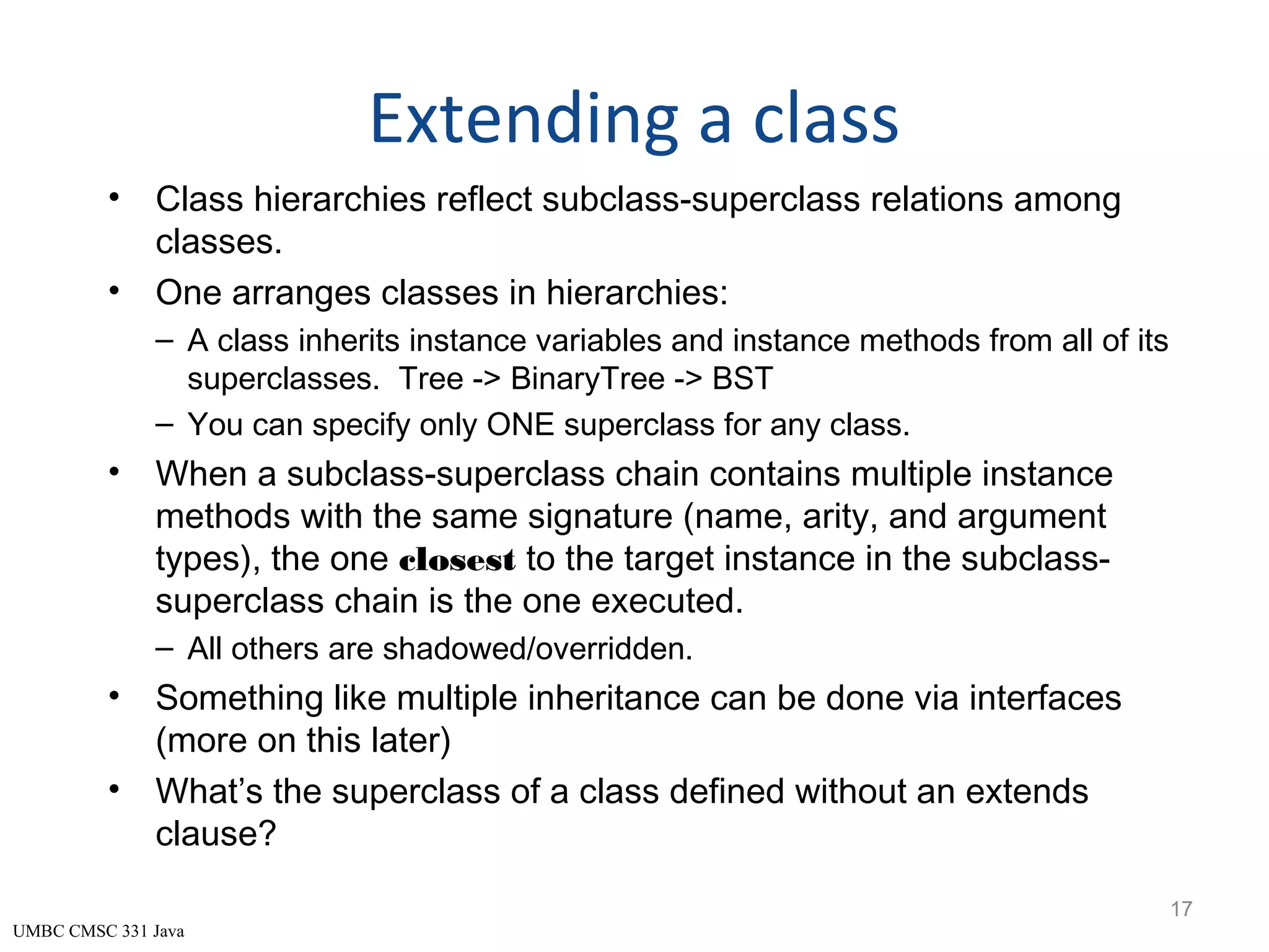 UMBC CMSC 331 Java Extending a class • Class hierarchies reflect subclass-superclass relations among classes. • One arranges classes in hierarchies: – A class inherits instance variables and instance methods from all of its superclasses. Tree -> BinaryTree -> BST – You can specify only ONE superclass for any class. • When a subclass-superclass chain contains multiple instance methods with the same signature (name, arity, and argument types), the one closest to the target instance in the subclass- superclass chain is the one executed. – All others are shadowed/overridden. • Something like multiple inheritance can be done via interfaces (more on this later) • What’s the superclass of a class defined without an extends clause? 17 
