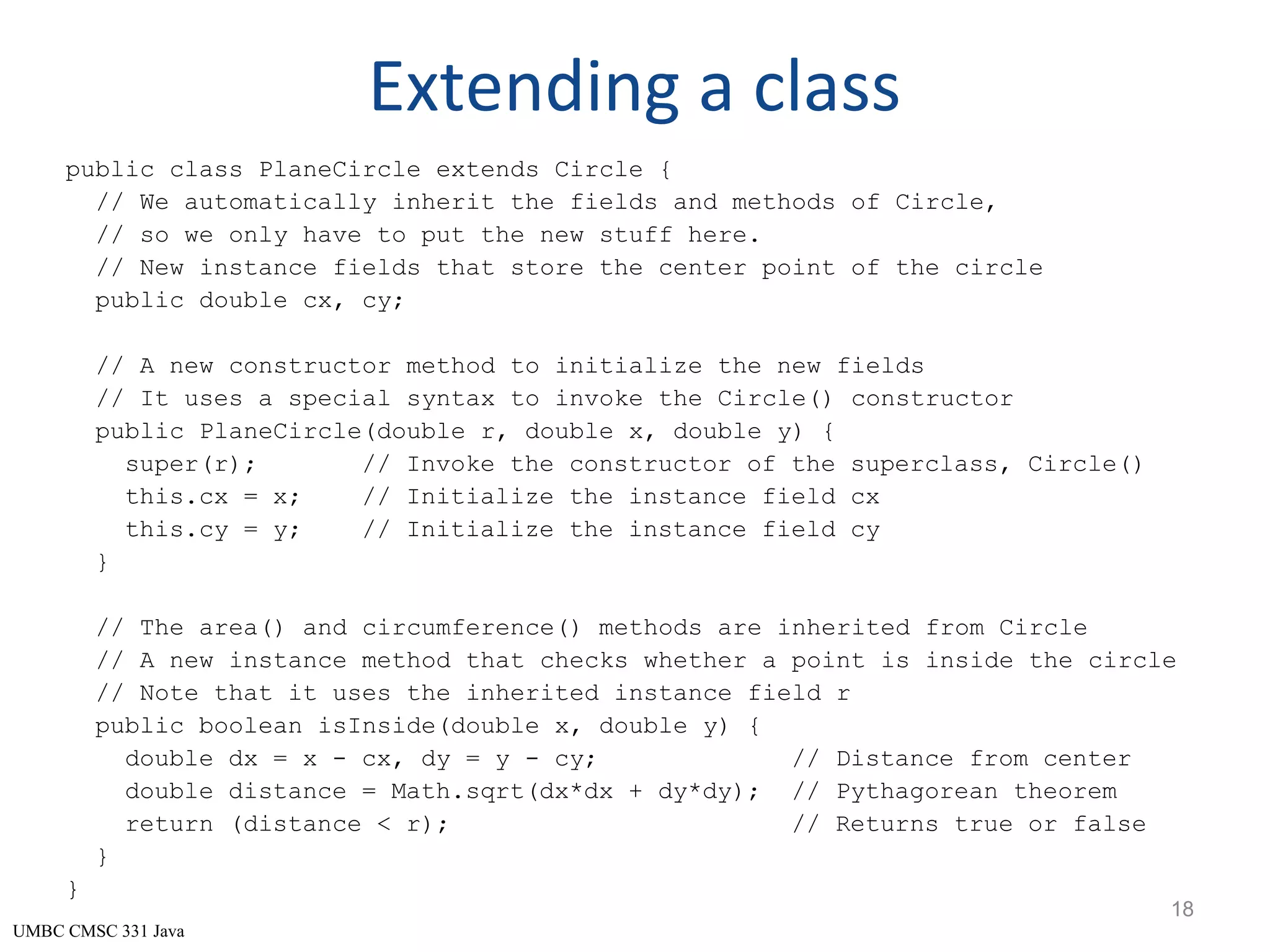 UMBC CMSC 331 Java Extending a class public class PlaneCircle extends Circle { // We automatically inherit the fields and methods of Circle, // so we only have to put the new stuff here. // New instance fields that store the center point of the circle public double cx, cy; // A new constructor method to initialize the new fields // It uses a special syntax to invoke the Circle() constructor public PlaneCircle(double r, double x, double y) { super(r); // Invoke the constructor of the superclass, Circle() this.cx = x; // Initialize the instance field cx this.cy = y; // Initialize the instance field cy } // The area() and circumference() methods are inherited from Circle // A new instance method that checks whether a point is inside the circle // Note that it uses the inherited instance field r public boolean isInside(double x, double y) { double dx = x - cx, dy = y - cy; // Distance from center double distance = Math.sqrt(dx*dx + dy*dy); // Pythagorean theorem return (distance < r); // Returns true or false } } 18 