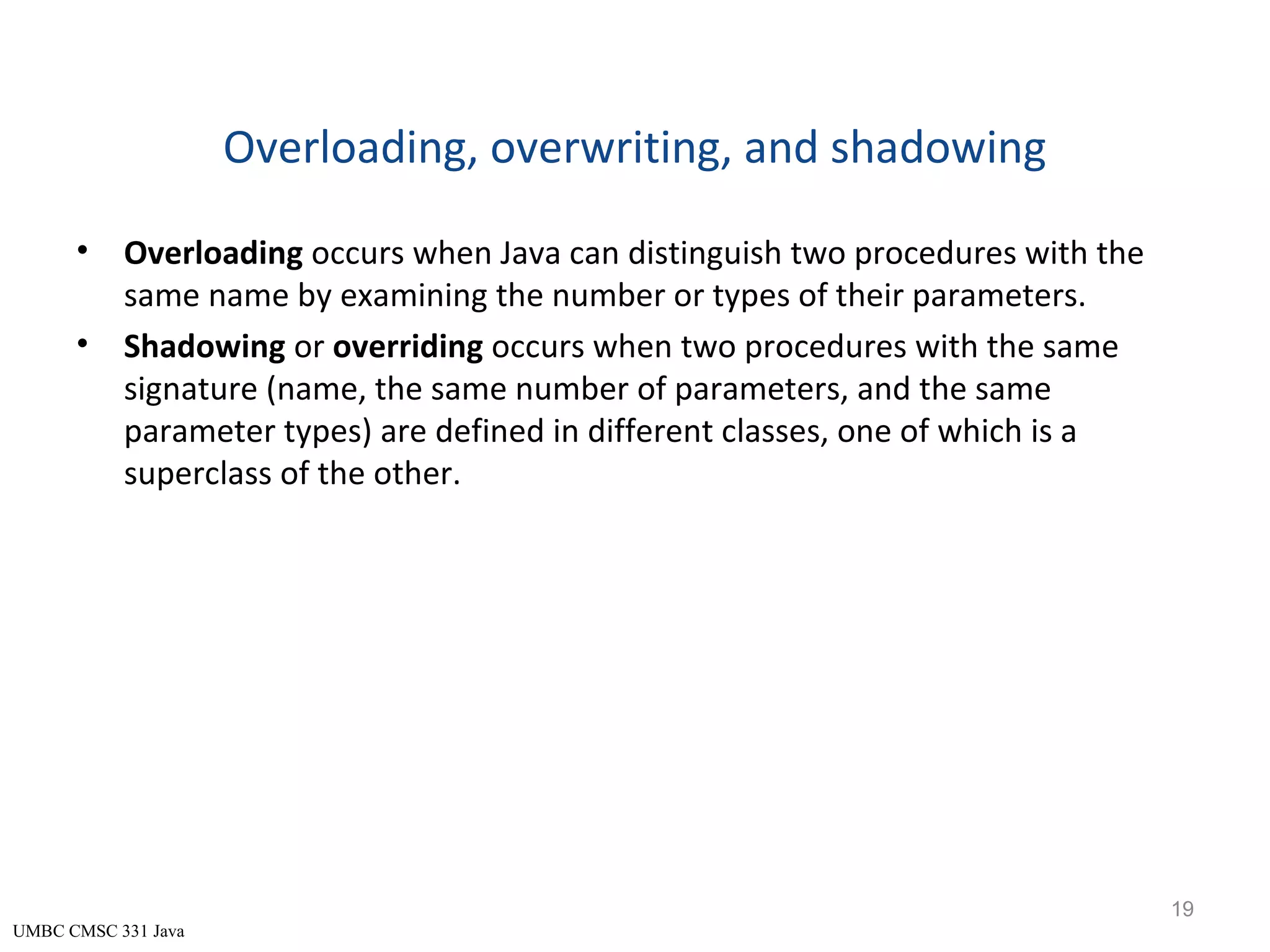 UMBC CMSC 331 Java Overloading, overwriting, and shadowing • Overloading occurs when Java can distinguish two procedures with the same name by examining the number or types of their parameters. • Shadowing or overriding occurs when two procedures with the same signature (name, the same number of parameters, and the same parameter types) are defined in different classes, one of which is a superclass of the other. 19 