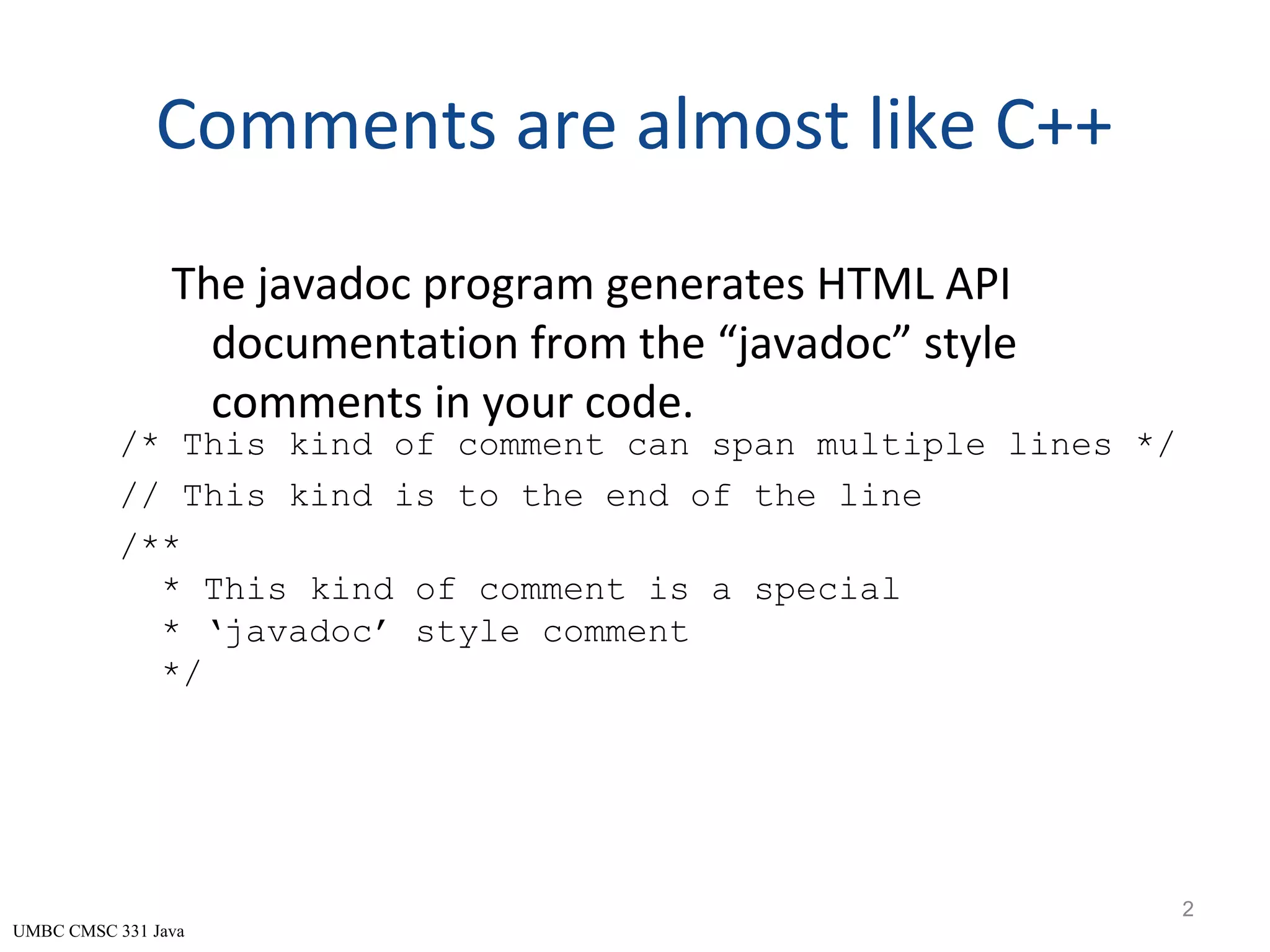UMBC CMSC 331 Java Comments are almost like C++ The javadoc program generates HTML API documentation from the “javadoc” style comments in your code. 2 /* This kind of comment can span multiple lines */ // This kind is to the end of the line /** * This kind of comment is a special * ‘javadoc’ style comment */ 