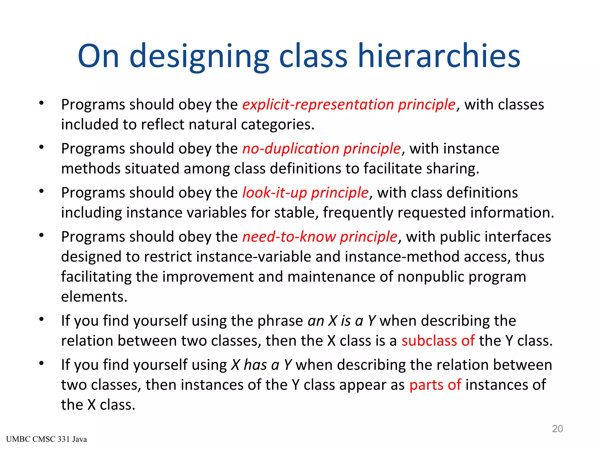 UMBC CMSC 331 Java On designing class hierarchies • Programs should obey the explicit-representation principle, with classes included to reflect natural categories. • Programs should obey the no-duplication principle, with instance methods situated among class definitions to facilitate sharing. • Programs should obey the look-it-up principle, with class definitions including instance variables for stable, frequently requested information. • Programs should obey the need-to-know principle, with public interfaces designed to restrict instance-variable and instance-method access, thus facilitating the improvement and maintenance of nonpublic program elements. • If you find yourself using the phrase an X is a Y when describing the relation between two classes, then the X class is a subclass of the Y class. • If you find yourself using X has a Y when describing the relation between two classes, then instances of the Y class appear as parts of instances of the X class. 20 