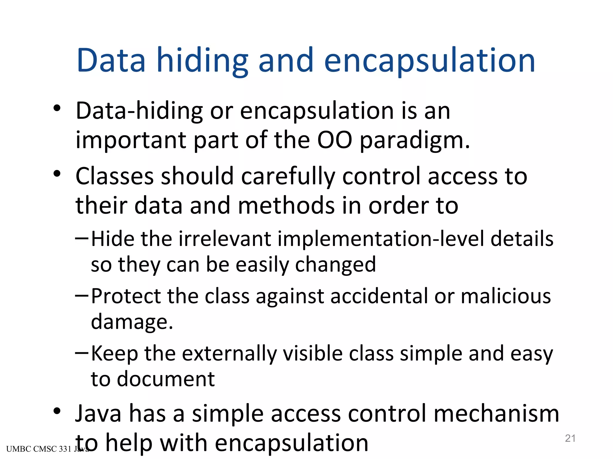 UMBC CMSC 331 Java Data hiding and encapsulation • Data-hiding or encapsulation is an important part of the OO paradigm. • Classes should carefully control access to their data and methods in order to –Hide the irrelevant implementation-level details so they can be easily changed –Protect the class against accidental or malicious damage. –Keep the externally visible class simple and easy to document • Java has a simple access control mechanism to help with encapsulation 21 