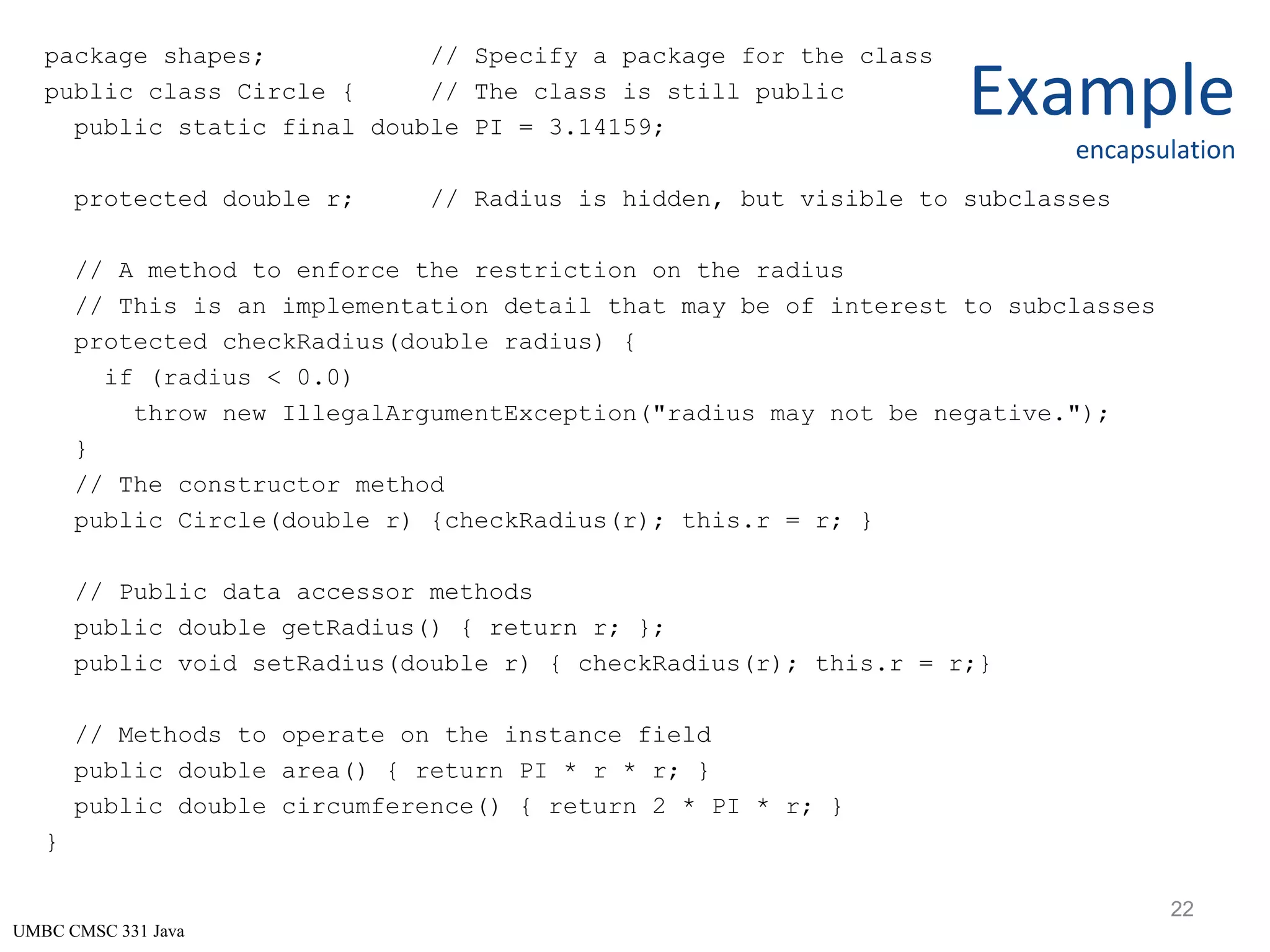 UMBC CMSC 331 Java Example encapsulation package shapes; // Specify a package for the class public class Circle { // The class is still public public static final double PI = 3.14159; protected double r; // Radius is hidden, but visible to subclasses // A method to enforce the restriction on the radius // This is an implementation detail that may be of interest to subclasses protected checkRadius(double radius) { if (radius < 0.0) throw new IllegalArgumentException("radius may not be negative."); } // The constructor method public Circle(double r) {checkRadius(r); this.r = r; } // Public data accessor methods public double getRadius() { return r; }; public void setRadius(double r) { checkRadius(r); this.r = r;} // Methods to operate on the instance field public double area() { return PI * r * r; } public double circumference() { return 2 * PI * r; } } 22 