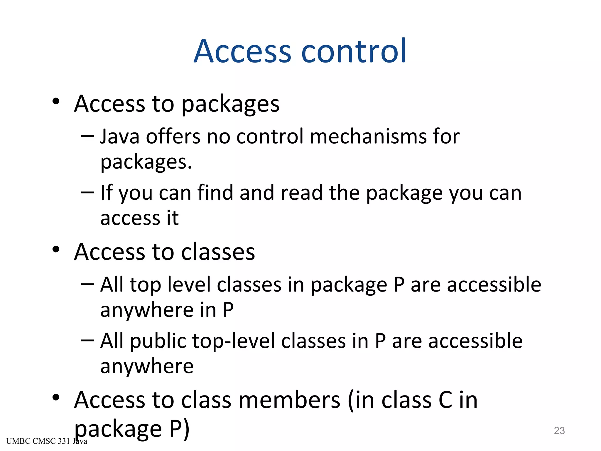 UMBC CMSC 331 Java Access control • Access to packages – Java offers no control mechanisms for packages. – If you can find and read the package you can access it • Access to classes – All top level classes in package P are accessible anywhere in P – All public top-level classes in P are accessible anywhere • Access to class members (in class C in package P) 23 
