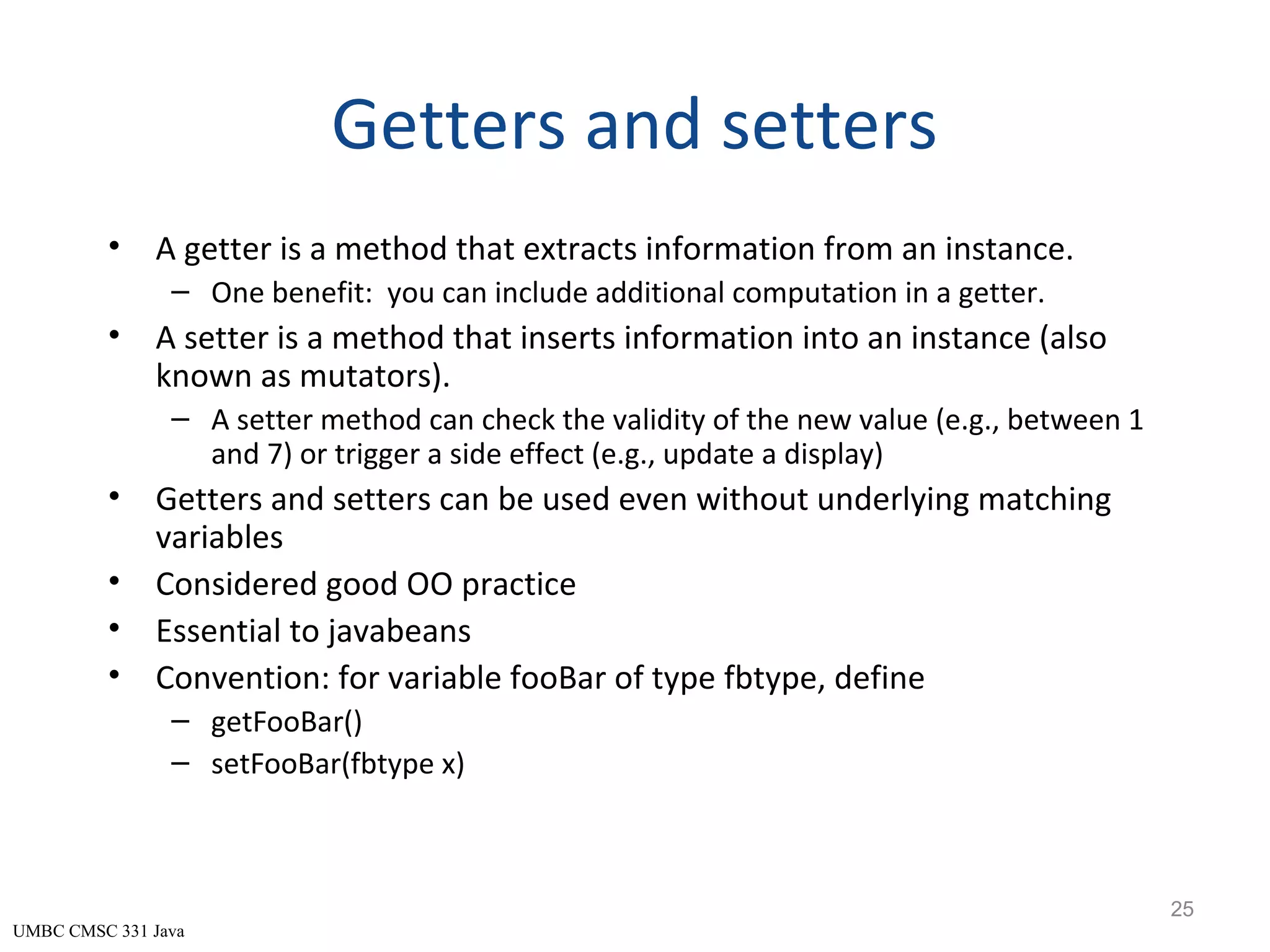UMBC CMSC 331 Java Getters and setters • A getter is a method that extracts information from an instance. – One benefit: you can include additional computation in a getter. • A setter is a method that inserts information into an instance (also known as mutators). – A setter method can check the validity of the new value (e.g., between 1 and 7) or trigger a side effect (e.g., update a display) • Getters and setters can be used even without underlying matching variables • Considered good OO practice • Essential to javabeans • Convention: for variable fooBar of type fbtype, define – getFooBar() – setFooBar(fbtype x) 25 